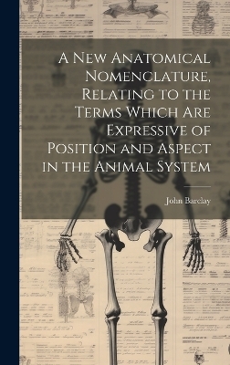 A new Anatomical Nomenclature, Relating to the Terms Which are Expressive of Position and Aspect in the Animal System - John Barclay