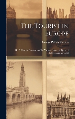 The Tourist in Europe; or, A Concise Summary of the Various Routes, Objects of Interest, &c in Great - George Palmer Putnam