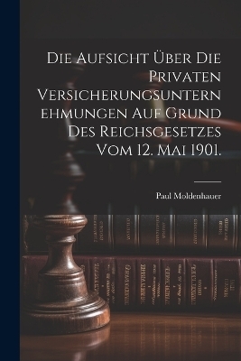 Die Aufsicht &uuml;ber die privaten Versicherungsunternehmungen auf Grund des Reichsgesetzes vom 12. Mai 1901. - Paul Moldenhauer