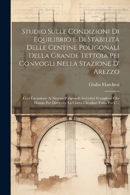 Studio Sulle Condizioni Di Equilibrio E Di Stabilit&agrave; Delle Centine Poligonali Della Grande Tettoia Pei Convogli Nella Stazione D' Arezzo - Giulio Marchesi