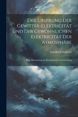 Der Ursprung Der Gewitter-Elektricit&auml;t Und Der Gew&ouml;hnlichen Elektricit&auml;t Der Atmosph&auml;re - Leonhard Sohncke