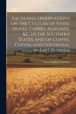 Facts and Observations on the Culture of Vines, Olives, Capers, Almonds, &c. in the Southern States, and of Coffee, Cocoa, and Cochineal in East Florida - Peter Stephen Chazotte