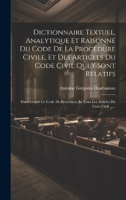Dictionnaire Textuel, Analytique Et Raisonn&eacute; Du Code De La Proc&eacute;dure Civile, Et Des Articles Du Code Civil Qui Y Sont Relatifs - Antoine Gr&eacute;goire Daubanton