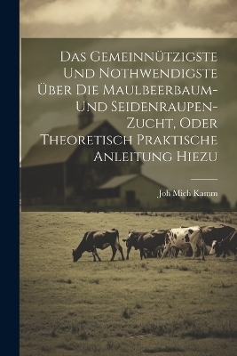 Das gemeinn&uuml;tzigste und nothwendigste &uuml;ber die Maulbeerbaum- und Seidenraupen-Zucht, oder theoretisch praktische Anleitung hiezu - Joh Mich Kamm