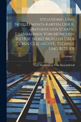 Situations- Und Nivellements-Karten Der K. Bayerischen Staats-Eisenbahnen Von M&uuml;nchen Bis Hof, Nebst Notizen &Uuml;ber Deren Geschichte, Technik Und Betrieb; Volume 1 - Carl Maximilian Von Bauernfeind