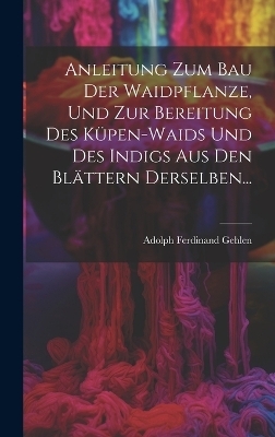 Anleitung Zum Bau Der Waidpflanze, Und Zur Bereitung Des K&uuml;pen-waids Und Des Indigs Aus Den Bl&auml;ttern Derselben... - Adolph Ferdinand Gehlen