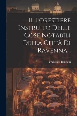 Il Forestiere Instruito Delle Cose Notabili Della Citt&agrave; Di Ravenna... - Francesco Beltrami