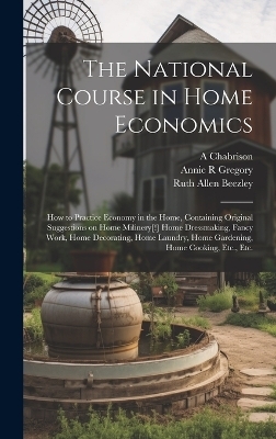 The National Course in Home Economics; How to Practice Economy in the Home, Containing Original Suggestions on Home Milinery[!] Home Dressmaking, Fancy Work, Home Decorating, Home Laundry, Home Gardening, Home Cooking, Etc., Etc. - Ruth Allen Beezley, Annie R Gregory, A Chabrison