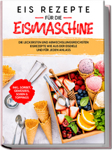 Eis Rezepte f&uuml;r die Eismaschine: Die leckersten und abwechslungsreichsten Eisrezepte wie aus der Eisdiele und f&uuml;r jeden Anlass - inkl. Sorbet, Gem&uuml;seeis, So&szlig;en & Toppings - Johanna Morgentau