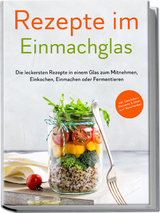 Rezepte im Einmachglas: Die leckersten Rezepte in einem Glas zum Mitnehmen, Einkochen, Einmachen oder Fermentieren - ​inkl. Getr&auml;nken, Desserts & Ideen zum Verschenken - Maria Zielinski