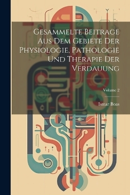 Gesammelte Beitrage Aus Dem Gebiete Der Physiologie, Pathologie Und Therapie Der Verdauung; Volume 2 - Ismar Boas