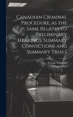 Canadian Criminal Procedure, as the Same Relates to Preliminary Hearings, Summary Convictions and Summary Trials - George Patterson, T Mayne 1852-1911 Daly