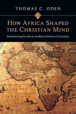 How Africa Shaped the Christian Mind &ndash; Rediscovering the African Seedbed of Western Christianity - Thomas C. Oden