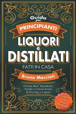 Guida Pratica per Principianti - Liquori e Distillati Fatti in Casa - Principi Base, Ingredienti, Ricette e Conservazione di Distillati e Liquori - Bruno Mocciati