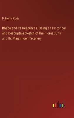 Ithaca and its Resources. Being an Historical and Descriptive Sketch of the "Forest City" and Its Magnificent Scenery - D. Morris Kurtz