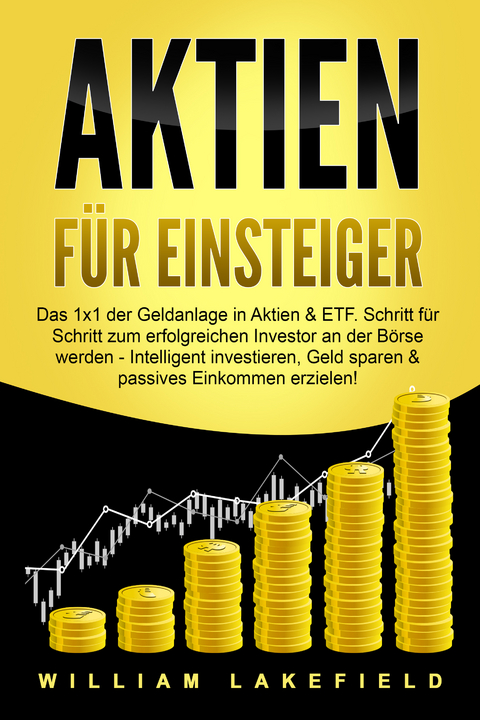 AKTIEN F&Uuml;R EINSTEIGER: Das 1x1 der Geldanlage in Aktien & ETF. Schritt f&uuml;r Schritt zum erfolgreichen Investor an der B&ouml;rse werden - Intelligent investieren, Geld sparen und passives Einkommen erzielen! - William Lakefield