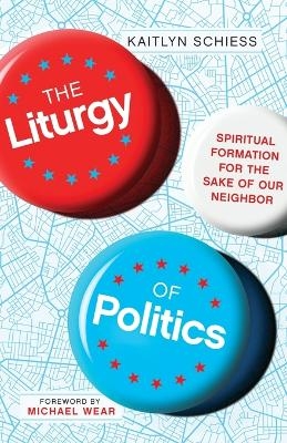 The Liturgy of Politics &ndash; Spiritual Formation for the Sake of Our Neighbor - Kaitlyn Schiess, Michael Wear