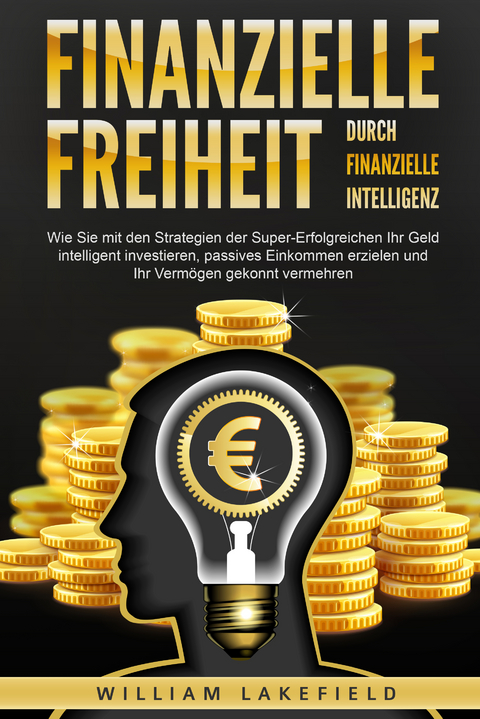 Finanzielle Freiheit durch finanzielle Intelligenz: Wie Sie mit den Strategien der Super-Erfolgreichen Ihr Geld intelligent investieren, passives Einkommen erzielen und Ihr Verm&ouml;gen gekonnt vermehren - William Lakefield