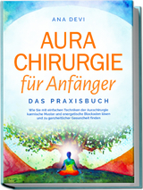 Aurachirurgie f&uuml;r Anf&auml;nger - Das Praxisbuch: Wie Sie mit einfachen Techniken der Aurachirurgie karmische Muster und energetische Blockaden l&ouml;sen und zu ganzheitlicher Gesundheit finden - Ana Devi