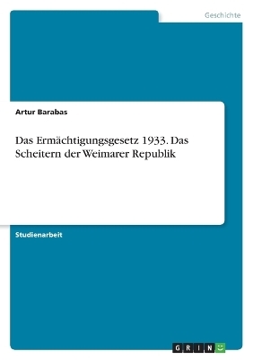 Das Erm&Atilde;&curren;chtigungsgesetz 1933. Das Scheitern der Weimarer Republik - Artur Barabas