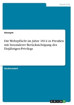 Die Wehrpflicht im Jahre 1814 in PreuÃen mit besonderer BerÃ¼cksichtigung des EinjÃ¤hrigen-Privilegs -  Anonymous