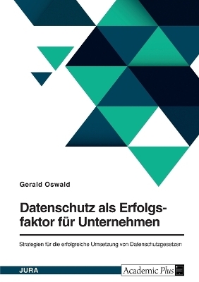 Datenschutz als Erfolgsfaktor f&Atilde;&frac14;r Unternehmen. Strategien f&Atilde;&frac14;r die erfolgreiche Umsetzung von Datenschutzgesetzen - Gerald Oswald
