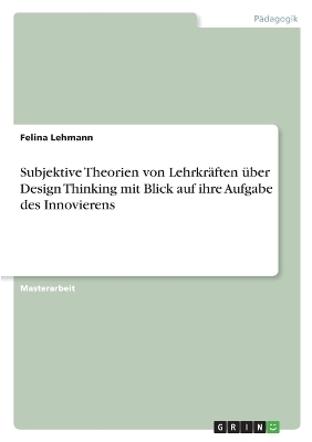 Subjektive Theorien von Lehrkr&Atilde;&curren;ften &Atilde;&frac14;ber Design Thinking mit Blick auf ihre Aufgabe des Innovierens - Felina Lehmann