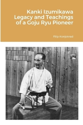Kanki Izumikawa Legacy and Teachings of a Goju Ryu Pioneer - Filip Konjokrad