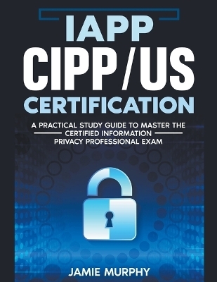 IAPP CIPP/US Certification A Practical Study Guide to Master the Certified Information Privacy Professional Exam - Jamie Murphy