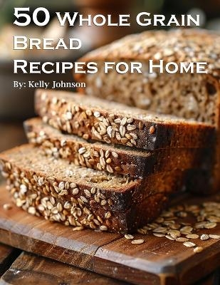 50 Whole Grain Bread Recipes for Home - Kelly Johnson