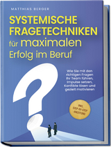 Systemische Fragetechniken f&uuml;r maximalen Erfolg im Beruf: Wie Sie mit den richtigen Fragen Ihr Team f&uuml;hren, Impulse setzen, Konflikte l&ouml;sen und gezielt motivieren - inkl. Step-by-Step-Anleitung - Matthias Berger