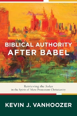 Biblical Authority after Babel &ndash; Retrieving the Solas in the Spirit of Mere Protestant Christianity - Kevin J. Vanhoozer