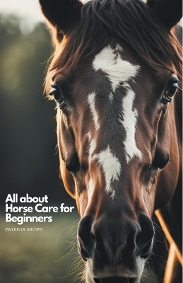 All about Horse Care for Beginners - Patricia Brown