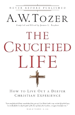 The Crucified Life &ndash; How To Live Out A Deeper Christian Experience - A.W. Tozer, James L. Snyder