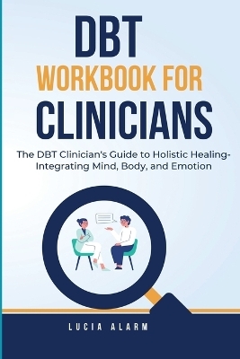 DBT Workbook For Clinicians-The DBT Clinician's Guide to Holistic Healing, Integrating Mind, Body, and Emotion - Lucia Alarm