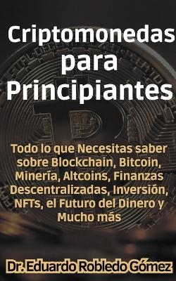 Criptomonedas para Principiantes Todo lo que Necesitas saber sobre Blockchain, Bitcoin, Minería, Altcoins, Finanzas Descentralizadas, Inversión, NFTs, el Futuro del Dinero y Mucho más - Dr Eduardo Robledo Gómez