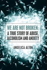 We Are Not Broken: a True Story of Abuse, Alcoholism and Anxiety - Angelica Alton