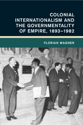 Colonial Internationalism and the Governmentality of Empire, 1893&ndash;1982 - Florian Wagner