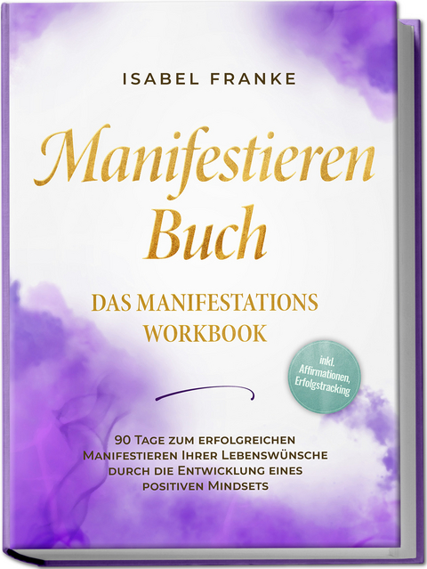 Manifestieren Buch: Das Manifestations Workbook - 90 Tage zum erfolgreichen Manifestieren Ihrer Lebensw&uuml;nsche durch die Entwicklung eines positiven Mindsets - inkl. Affirmationen, Erfolgstracking - Isabel Franke