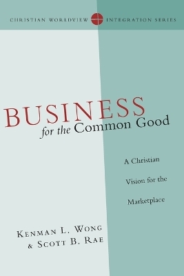Business for the Common Good &ndash; A Christian Vision for the Marketplace - Kenman L. Wong, Scott B. Rae