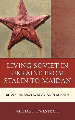 Living Soviet in Ukraine from Stalin to Maidan - Michael T. Westrate