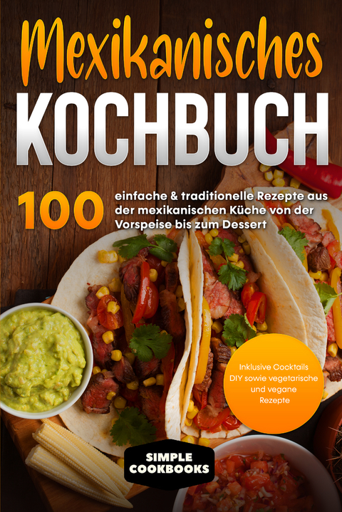 Mexikanisches Kochbuch: 100 einfache & traditionelle Rezepte aus der mexikanischen K&uuml;che von der Vorspeise bis zum Dessert - Inklusive Cocktails DIY sowie vegetarische und vegane Rezepte - Simple Cookbooks