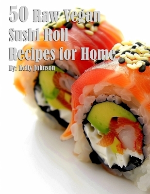 50 Raw Vegan Sushi Roll Recipes for Home - Kelly Johnson