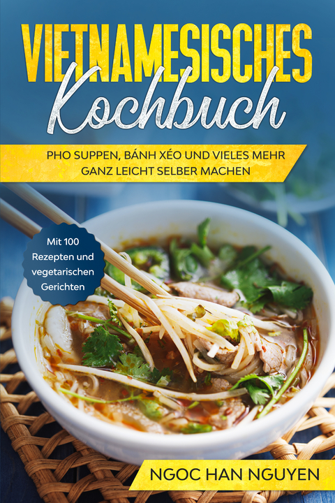Vietnamesisches Kochbuch: Pho Suppen, B&aacute;nh X&eacute;o und vieles mehr ganz leicht selber machen - Mit 100 Rezepten und vegetarischen Gerichten - Ngoc Han Nguyen