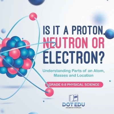 Is it a Proton, Neutron or Electron? Understanding Parts of an Atom, Masses and Location Grade 6-8 Physical Science -  Dot EDU