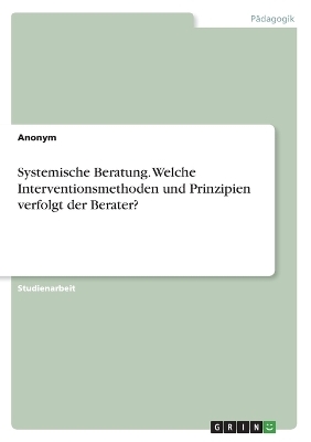 Systemische Beratung. Welche Interventionsmethoden und Prinzipien verfolgt der Berater? -  Anonymous