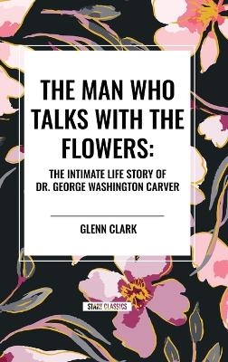 The Man Who Talks with the Flowers: The Intimate Life Story of Dr. George Washington Carver - Glenn Clark