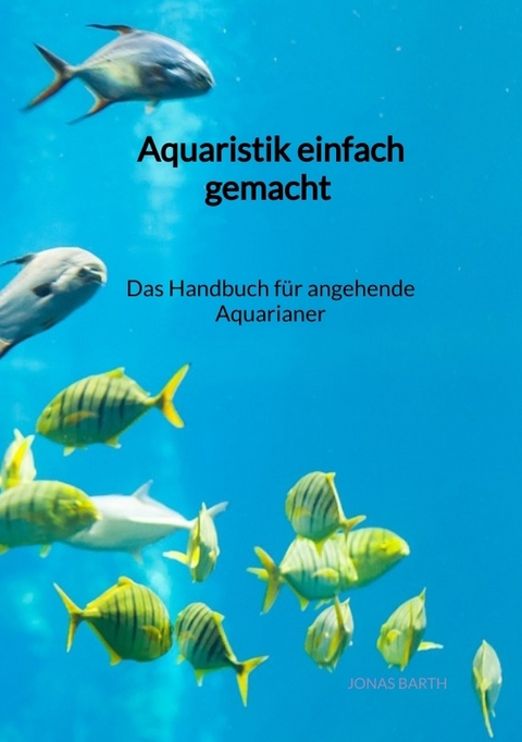 Aquaristik einfach gemacht - Das Handbuch f&uuml;r angehende Aquarianer - Jonas Barth