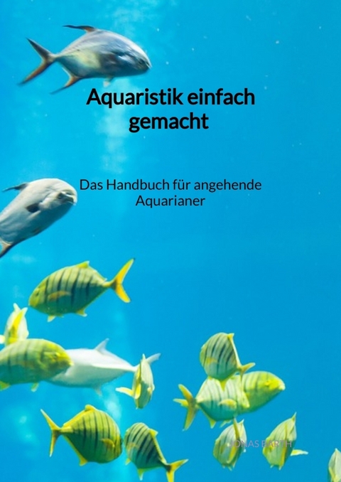 Aquaristik einfach gemacht - Das Handbuch f&uuml;r angehende Aquarianer - Jonas Barth