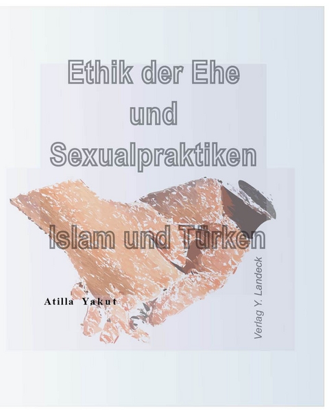 Ethik der Ehe und Sexualpraktiken Islam und T&uuml;rken - Atilla Yakut